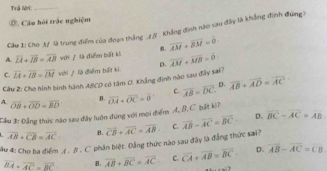 Trả lời:_
D. Câu hỏi trắc nghiệm
Cầu 1: Cho A là trung điểm của đoạn thẳng AB. Khẳng định nào sau đây là khẳng định đúng?
B. overline AM+overline BM=0.
A. overline IA+overline IB=overline AB với / là điểm bất kì.
D. vector AM+vector MB=vector 0.
C. overline IA+overline IB=overline IM với / là điểm bất kì.
Câu 2: Cho hình bình hành ABCD có tâm O. Khẳng định nào sau đây sai?
C. overline AB=overline DC. D. overline AB+overline AD=overline AC
B. vector OA+vector OC=vector 0
A. overline OB+overline OD=overline BD
Cầu 3: Đẳng thức nào sau đây luôn đúng với mọi điểm A, B,C bất kì?
overline AB+overline CB=overline AC·
B. vector CB+vector AC=vector AB· C. vector AB-vector AC=vector BC· D. vector BC-vector AC=vector AB
âu 4: Cho ba điểm A , B , C' phân biệt. Đẳng thức nào sau đây là đẳng thức sai?
overline BA+overline AC=overline BC
B. vector AB+vector BC=vector AC· C. overline CA+overline AB=overline BC· D. overline AB-overline AC=overline CB.