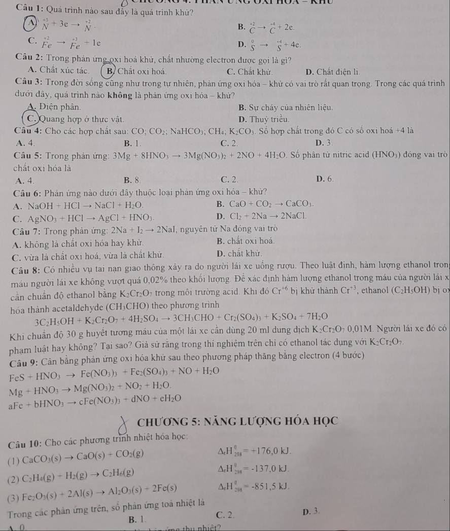 Quá trình nào sau đầy là quá trình khử?
beginarrayr^((-5) Nendarray) +3eto beginarrayr^((-2) Nendarray)
B. ^+2C^(-4)_C^((+4)2e.
C. beginarray)r +2 Feendarray to beginarrayr +3 Feendarray +1e
D. beginarrayr 0 Sendarray to beginarrayr +4 Sendarray +4e.
Câu 2: Trong phản ứng ọxi hoá khủ, chất nhường electron được gọi là gì?
A. Chất xúc tác. B Chất oxi hoá. C. Chất khử. D. Chất điện li.
Câu 3: Trong đời sống cũng như trong tự nhiên, phản ứng oxi hóa - khử có vai trò rất quan trong. Trong các quá trình
đưới đây, quá trình nào không là phản ứng oxi hóa - khử?
A. Điện phân B. Sự cháy của nhiên liệu.
C. Quang hợp ở thực vật. D. Thuỷ triều.
Câu 4: Cho các hợp chất sau: CO;CO_2; N aHCO_3;CH_4;K_2CO_3. Số hợp chất trong đó C có số oxi hoá +4 là
A. 4. B. 1. C. 2. D. 3
*  Câu 5: Trong phản ứng: 3Mg+8HNO_3to 3Mg(NO_3)_2+2NO+4H_2O Số phân từ nitric acid (HNO₃) đóng vai trò
chất oxi hóa là
A. 4. B. 8 C. 2. D. 6.
Câu 6: Phản ứng nào dưới đây thuộc loại phản ứng oxi hóa - khử?
A. NaOH+HClto NaCl+H_2O. B. CaO+CO_2to CaCO_3.
C. AgNO_3+HClto AgCl+HNO_3
D. Cl_2+2Nato 2NaCl.
Câu 7: Trong phản ứng: 2Na+I_2to 2NaI I, nguyên tử Na đóng vai trò
A. không là chất oxi hóa hay khử. B. chất oxi hoá.
C. vừa là chất oxi hoá, vừa là chất khử. D. chất khử.
Câu 8: Có nhiều vụ tai nạn giao thông xảy ra do người lái xe uống rượu. Theo luật định, hàm lượng ethanol tron
máu người lái xe không vượt quá 0,02% theo khối lượng. Để xác định hàm lượng ethanol trong máu của người lái x
cần chuẩn độ ethanol bằng K_2Cr_2O_7 trong môi trường acid. Khi đó Cr^(+6) bị khử thành Cr^(+3) , ethanol (C_2H_5OH) bị ox
hóa thành acetaldehyde (CH_3CHO) theo phương trình
3C_2H_5OH+K_2Cr_2O_7+4H_2SO_4to 3CH_3CHO+Cr_2(SO_4)_3+K_2SO_4+7H_2O
Khi chuẩn độ 30 g huyết tương máu của một lái xe cần dùng 20 ml dung dịch K_2Cr_2O_70.01M Người lái xe đó có
phạm luật hay không? Tại sao? Giả sử rằng trong thí nghiệm trên chi có ethanol tác dụng với K_2Cr_2O_7.
Câu 9: Cân bằng phản ứng oxi hóa khứ sau theo phương pháp thăng bằng electron (4 bước)
FeS+HNO_3to Fe(NO_3)_3+Fe_2(SO_4)_3+NO+H_2O
Mg+HNO_3to Mg(NO_3)_2+NO_2+H_2O.
aFe+bHNO_3to cFe(NO_3)_3+dNO+eH_2O
chương 5: năng lượng hóa học
Câu 10: Cho các phương trình nhiệt hóa học:
(1) CaCO_3(s)to CaO(s)+CO_2(g)
△ _rH_(298)^0=+176,0kJ.
(2) C_2H_4(g)-H_2(g)to C_2H_6(g)
△ _rH_(298)^0=-137,0kJ.
(3) Fe_2O_3(s)+2Al(s)to Al_2O_3(s)+2Fe(s) △ _rH_(598)^(θ)=-851,5kJ.
Trong các phần ứng trên, số phân ứng toả nhiệt là
B. 1 C. 2.
D. 3.
A ( : u  nhiệ t