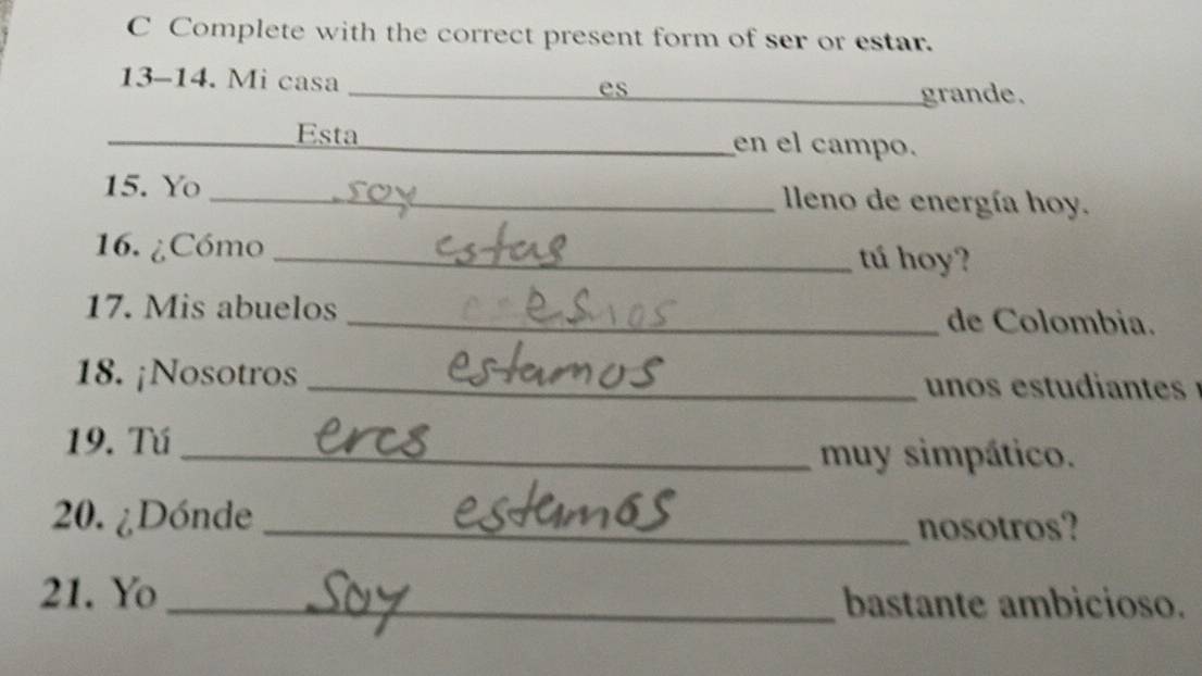 Complete with the correct present form of ser or estar. 
13-14. Mi casa _es 
_grande. 
_ 
Esta _en el campo. 
15. Yo _ leno de energía hoy. 
16. ¿Cómo _tú hoy? 
17. Mis abuelos _de Colombia. 
18. ¡Nosotros _ un os estd ts 
19. Tú_ 
muy simpático. 
20. ¿Dónde _nosotros? 
21. Yo _bastante ambicioso.