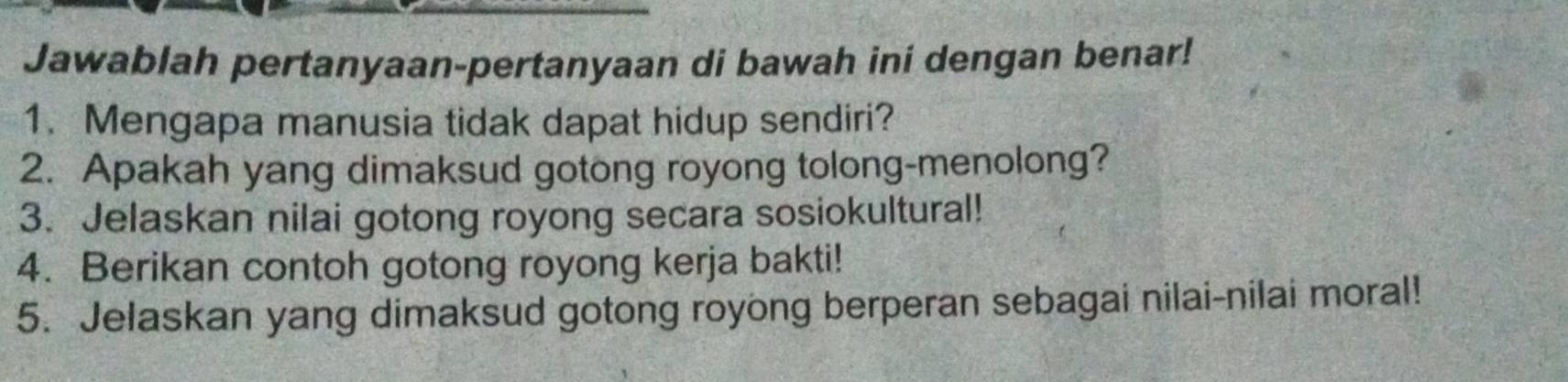 Jawablah pertanyaan-pertanyaan di bawah ini dengan benar! 
1. Mengapa manusia tidak dapat hidup sendiri? 
2. Apakah yang dimaksud gotong royong tolong-menolong? 
3. Jelaskan nilai gotong royong secara sosiokultural! 
4. Berikan contoh gotong royong kerja bakti! 
5. Jelaskan yang dimaksud gotong royong berperan sebagai nilai-nilai moral!