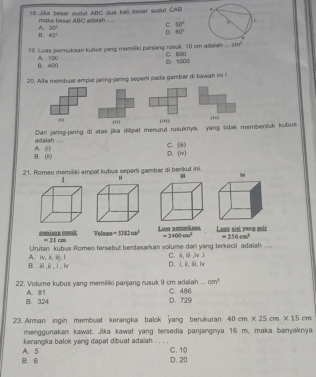 Jika besar sudut ABC dua kali besar sudut CAB
maka besar ABC adalah ....
A. 30°
C. 50°
B. 45°
D. 60°
19. Luas permukaan kubus yang memiliki panjang rusuk 10 cm adalah ... cm^2
A. 100 C. 600
B. 400 D. 1000
20. Alfa membuat empat jaring-jaring seperti pada gambar di bawah ini !
111) (1)
Dari jaring-jaring di atas jika dilipat menurut rusuknya, yang tidak membentuk kubus
adalah ....
A. (i)
C. (iii)
B. (ii)
D. (iv)
21. Romeo memiliki empat kubus seperti gambar di berikut ini.
ii
iv
1
paniang rusuk Volume =5382cm^3 Luas permukaan Luas sisi yang asir
=2400cm^2 =256cm^2
=21cm
Urutan kubus Romeo tersebut berdasarkan volume dari yang terkecil adalah .
A. iv, ii, iii, I C. ii, i ,iv .i
B. ⅲ,i, i, iv D. i, ii, iii, iv
22. Volume kubus yang memiliki panjang rusuk 9 cm adalah ... cm^3
A. 81 C. 486
B. 324 D. 729
23. Arman ingin membuat·kerangka balok yang berukuran 40cm* 25cm* 15cm
menggunakan kawat. Jika kawat yang tersedia panjangnya 16 m, maka banyaknya
kerangka balok yang dapat dibuat adalah . . . .
A. 5 C. 10
B. 6 D. 20