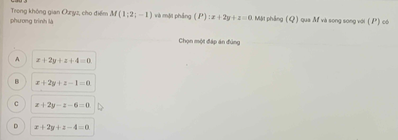 Trong không gian Oxyz, cho điểm M(1;2;-1) và mặt phầng ( P ):x+2y+z=0 2. Mặt phầng (Q) qua M và song song với (P) có
phương trình là
Chọn một đáp án đúng
A x+2y+z+4=0.
B x+2y+z-1=0.
C x+2y-z-6=0.
D x+2y+z-4=0.