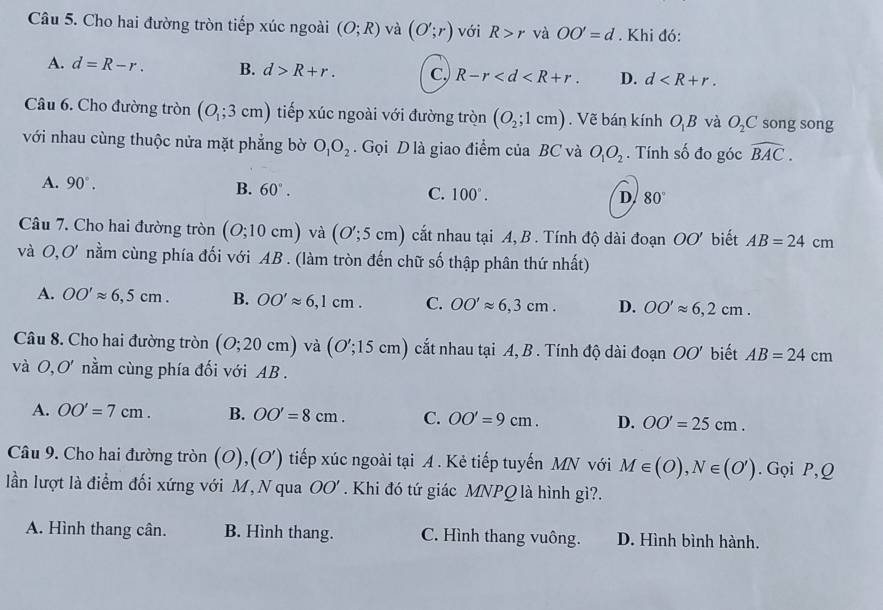 Cho hai đường tròn tiếp xúc ngoài (O;R) và (O';r) với R>r và OO'=d. Khi đó:
A. d=R-r. B. d>R+r. C, R-r D. d
Câu 6. Cho đường tròn (O_1;3cm) tiếp xúc ngoài với đường tròn (O_2;1cm). Vẽ bán kính O_1B và O_2C song song
với nhau cùng thuộc nửa mặt phẳng bờ O_1O_2. Gọi D là giao điểm của BC và O_1O_2. Tính số đo góc widehat BAC.
A. 90°.
B. 60°. C. 100°. D 80°
Câu 7. Cho hai đường tròn (O;10cm) và (O';5cm) cắt nhau tại A, B . Tính độ dài đoạn OO' biết AB=24cm
và O,O' nằm cùng phía đối với AB . (làm tròn đến chữ số thập phân thứ nhất)
A. OO'approx 6,5cm. B. OO'approx 6,1cm. C. OO'approx 6,3cm. D. OO'approx 6,2cm.
Câu 8. Cho hai đường tròn (O;20cm) và (O';15cm) cắt nhau tại A, B . Tính độ dài đoạn OO' biết AB=24cm
và O,O' *  nằm cùng phía đối với AB .
A. OO'=7cm. B. OO'=8cm. C. OO'=9cm. D. OO'=25cm.
Câu 9. Cho hai đường tròn ( O) ,(O') tiếp xúc ngoài tại A . Kẻ tiếp tuyến MN với M∈ (O),N∈ (O'). Gọi P,Q
lần lượt là điểm đối xứng với M, N qua OO'. Khi đó tứ giác MNPQ là hình gì?.
A. Hình thang cân. B. Hình thang. C. Hình thang vuông. D. Hình bình hành.