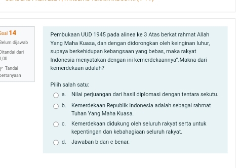 Soal 14 Pembukaan UUD 1945 pada alinea ke 3 Atas berkat rahmat Allah
Belum dijawab Yang Maha Kuasa, dan dengan didorongkan oleh keinginan luhur,
Ditandai dari supaya berkehidupan kebangsaan yang bebas, maka rakyat
1,00 Indonesia menyatakan dengan ini kemerdekaannya''.Makna dari
Tandai kemerdekaan adalah?
ertanyaan
Pilih salah satu:
a. Nilai perjuangan dari hasil diplomasi dengan tentara sekutu.
b. Kemerdekaan Republik Indonesia adalah sebagai rahmat
Tuhan Yang Maha Kuasa.
c. Kemerdekaan didukung oleh seluruh rakyat serta untuk
kepentingan dan kebahagiaan seluruh rakyat.
d. Jawaban b dan c benar.