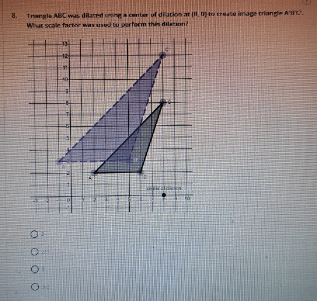 Triangle ABC was dilated using a center of dilation at (8,0) to create image triangle A'B'C'. 
What scale factor was used to perform this dilation?
2
2/3
3
3/2