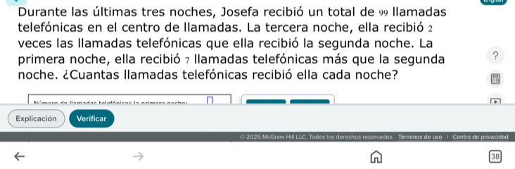 Durante las últimas tres noches, Josefa recibió un total de % llamadas 
telefónicas en el centro de llamadas. La tercera noche, ella recibió 2
veces las llamadas telefónicas que ella recibió la segunda noche. La 
primera noche, ella recibió 7 llamadas telefónicas más que la segunda ? 
noche. ¿Cuantas llamadas telefónicas recibió ella cada noche? 
Explicación Verificar 
© 2025 McGraw Hill LLC. Todos los derechos reservados. Términos de uso | Centro de privacidad 
38