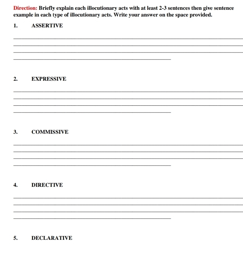 Direction: Briefly explain each illocutionary acts with at least 2-3 sentences then give sentence 
example in each type of illocutionary acts. Write your answer on the space provided. 
1. ASSERTIVE 
_ 
_ 
_ 
_ 
2. EXPRESSIVE 
_ 
_ 
_ 
_ 
3. COMMISSIVE 
_ 
_ 
_ 
_ 
4. DIRECTIVE 
_ 
_ 
_ 
_ 
5. DECLARATIVE