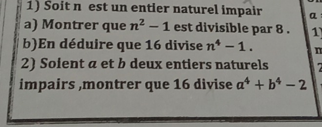 Soit n est un entier naturel impair a: 
a) Montrer que n^2-1 est divisible par 8 . 1
b)En déduire que 16 divise n^4-1. 
n 
2) Soient a et b deux entiers naturels 2
impairs ,montrer que 16 divise a^4+b^4-2