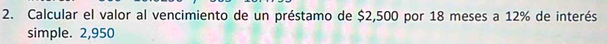 Calcular el valor al vencimiento de un préstamo de $2,500 por 18 meses a 12% de interés 
simple. 2,950