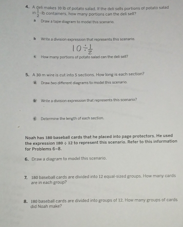 A deli makes 10 lb of potato salad. If the deli sells portions of potato salad 
in  1/2  -Ib containers, how many portions can the deli sell? 
# Draw a tape ciagram to model this scenario. 
b Write a division expression that represents this scenario. 
e How many portions of potato salad can the deli sell? 
5. A 30 m wire is cut into 5 sections. How long is each section? 
Draw two different diagrams to model this scenario. 
# Write a division expression that represents this scenano? 
Determine the length of each section. 
Noah has 180 baseball cards that he placed into page protectors. He used 
the expression 180/ 12 to represent this scenario. Refer to this information 
for Problems 6-8. 
6. Draw a diagram to model this scenario. 
7, 180 baseball cards are divided into 12 equal-sized groups. How many cards 
are in each group? 
8. 180 baseball cards are divided into groups of 12. How many groups of cards 
did Noah make?