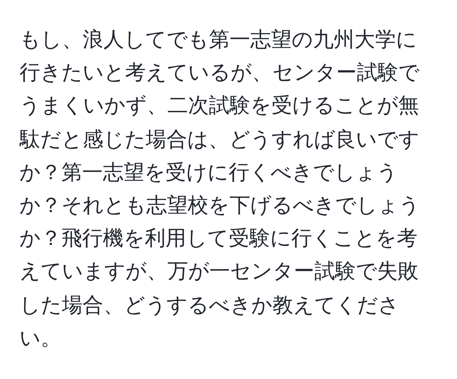 もし、浪人してでも第一志望の九州大学に行きたいと考えているが、センター試験でうまくいかず、二次試験を受けることが無駄だと感じた場合は、どうすれば良いですか？第一志望を受けに行くべきでしょうか？それとも志望校を下げるべきでしょうか？飛行機を利用して受験に行くことを考えていますが、万が一センター試験で失敗した場合、どうするべきか教えてください。