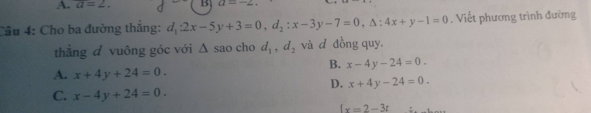 A. a=2. B a=-2. 
Câu 4: Cho ba đường thắng: d_1:2x-5y+3=0, d_2:x-3y-7=0, △ :4x+y-1=0. Viết phương trình đường
thắng đ vuông góc với △ s sao cho d_1, d_2 và d đồng quy.
B、 x-4y-24=0.
A. x+4y+24=0.
D. x+4y-24=0.
C. x-4y+24=0.
(x=2-3t