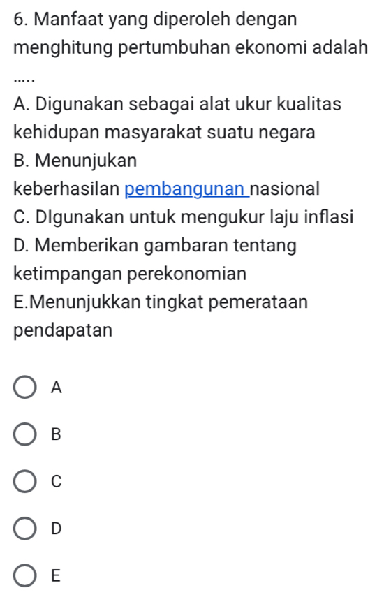 Manfaat yang diperoleh dengan
menghitung pertumbuhan ekonomi adalah
…
A. Digunakan sebagai alat ukur kualitas
kehidupan masyarakat suatu negara
B. Menunjukan
keberhasilan pembangunan nasional
C. DIgunakan untuk mengukur laju inflasi
D. Memberikan gambaran tentang
ketimpangan perekonomian
E.Menunjukkan tingkat pemerataan
pendapatan
A
B
C
D
E