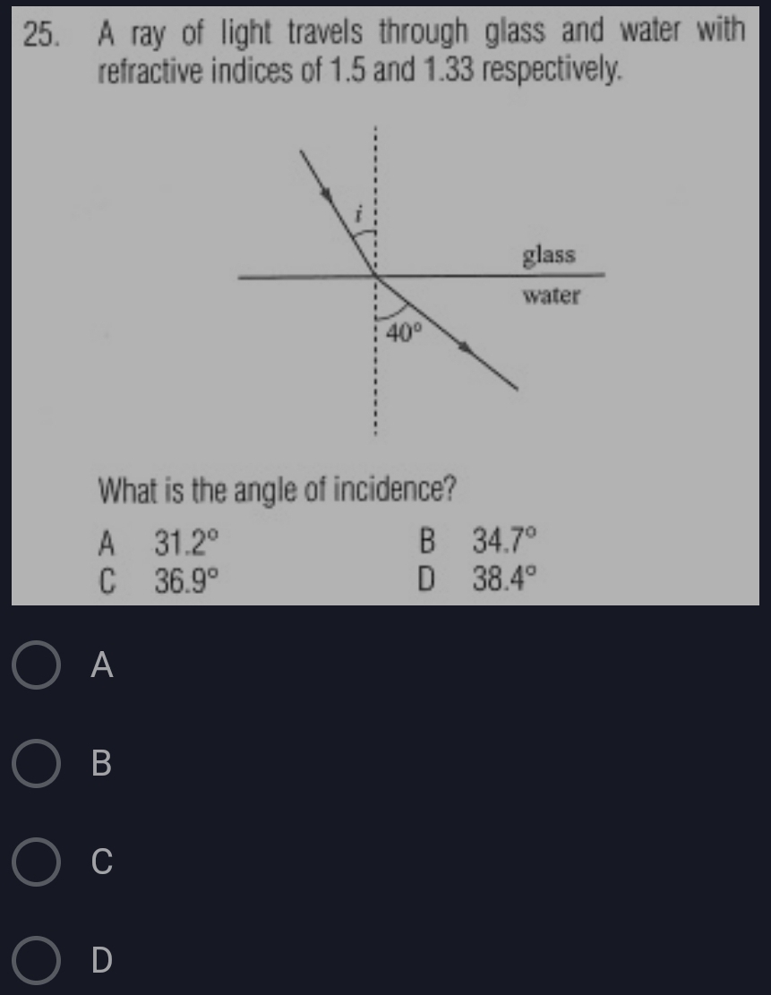 A ray of light travels through glass and water with
refractive indices of 1.5 and 1.33 respectively.
What is the angle of incidence?
A 31.2°
B 34.7°
C 36.9°
D 38.4°
A
B
C
D