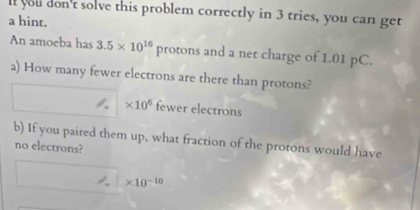 lf you don't solve this problem correctly in 3 tries, you can get
a hint.
An amoeba has 3.5* 10^(16) protons and a net charge of 1.01 pC.
a) How many fewer electrons are there than protons?
* 10^6 fewer electrons
b) If you paired them up, what fraction of the protons would have
no electrons?
* 10^(-10)