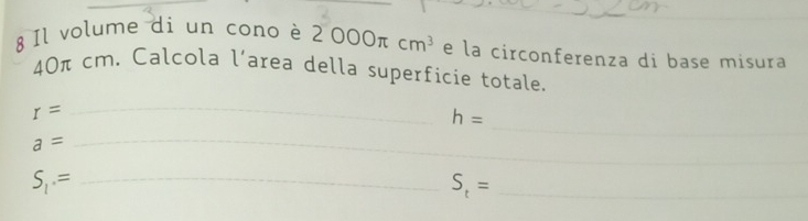 Il volume di un cono è 2000π cm^3 e la circonferenza di base misura
40π cm. Calcola l’area della superficie totale. 
_ 
_
r=
h=
_ a=
_ S_1· = 
_ S_t=