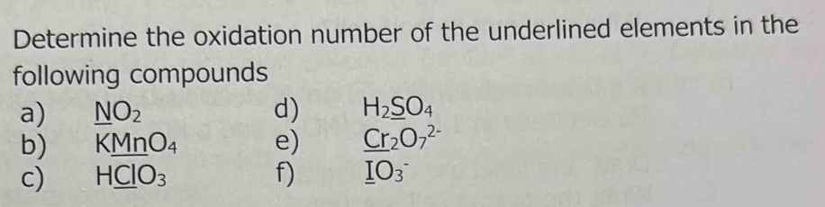 Determine the oxidation number of the underlined elements in the 
following compounds 
a) _ NO_2 d) H_2_ SO_4
b) KMnO_4 e) _ Cr_2O_7^((2-)
c) H_ Cl)O_3 f) _ IO3^-