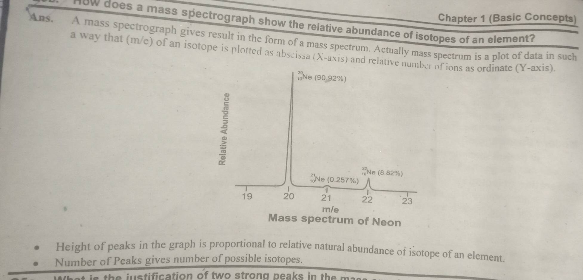 Chapter 1 (Basic Concepts) 
How does a mass spectrograph show the relative abundance of isotopes of an element? 
Ans. A mass spectrograph gives result in the form of a mass spectrum. Actually mass spectrum is a plot of data in such 
a way that (m/e) of an isotope is plotted as abscissa (X-axis) and relative nuf ions as ordinate (Y-axis) 
Height of peaks in the graph is proportional to relative natural abundance of isotope of an element. 
Number of Peaks gives number of possible isotopes. 
is the justification of two strong peaks in the m.