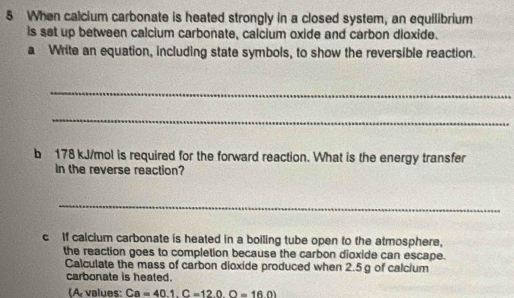 When calcium carbonate is heated strongly in a closed system, an equilibrium 
is set up between calcium carbonate, calcium oxide and carbon dioxide. 
a Write an equation, including state symbols, to show the reversible reaction. 
_ 
_ 
b 178 kJ/mol is required for the forward reaction. What is the energy transfer 
In the reverse reaction? 
_ 
c If calcium carbonate is heated in a boiling tube open to the atmosphere, 
the reaction goes to completion because the carbon dioxide can escape. 
Calculate the mass of carbon dioxide produced when 2.5 g of calcium 
carbonate is heated. 
(A values: Ca=40.1.C=12.0.O=16.0)