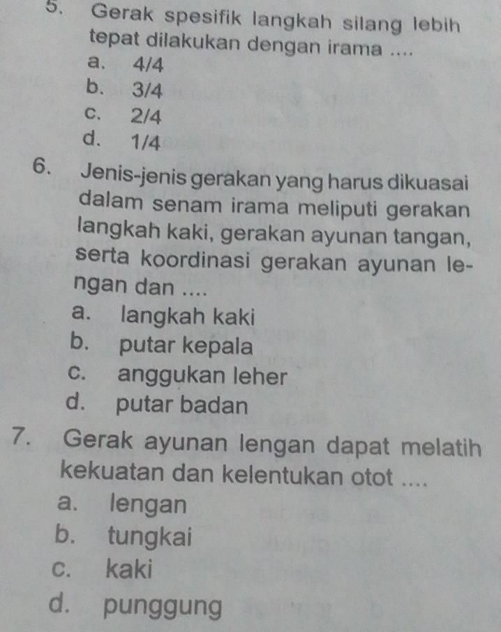 Gerak spesifik langkah silang lebih
tepat dilakukan dengan irama ....
a. 4/4
b. 3/4
c. 2/4
d. 1/4
6. Jenis-jenis gerakan yang harus dikuasai
dalam senam irama meliputi gerakan
langkah kaki, gerakan ayunan tangan,
serta koordinasi gerakan ayunan le-
ngan dan ....
a. langkah kaki
b. putar kepala
c. anggukan leher
d. putar badan
7. Gerak ayunan lengan dapat melatih
kekuatan dan kelentukan otot ....
a. lengan
b. tungkai
c. kaki
d. punggung