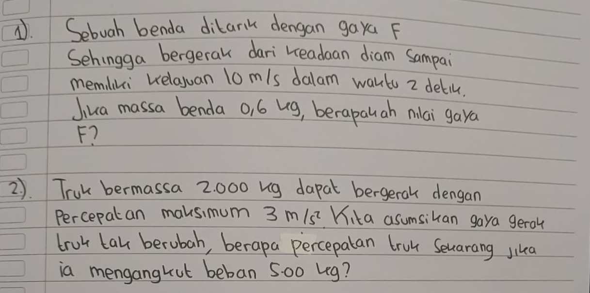 Sebuah benda dikarik dengan gaya F 
Sehingga bergeral dari readaan diam Sampai 
memiliki Kelauan lo m/s dalam wartu z detil, 
Jika massa benda o, 6 ug, berapau ah nilai gaya
F? 
2). Truk bermassa 2. 000 ug dapat bergerak dengan 
Percepatan maksimum 3 m 15^2 Kika asumsikan gaya gerol 
trut tak berubah, berapa percepatan trul Seuarang jikea 
ia mengangkut beban 5o0 Leg?