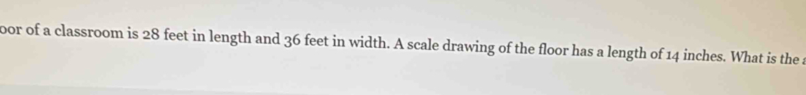 oor of a classroom is 28 feet in length and 36 feet in width. A scale drawing of the floor has a length of 14 inches. What is the a