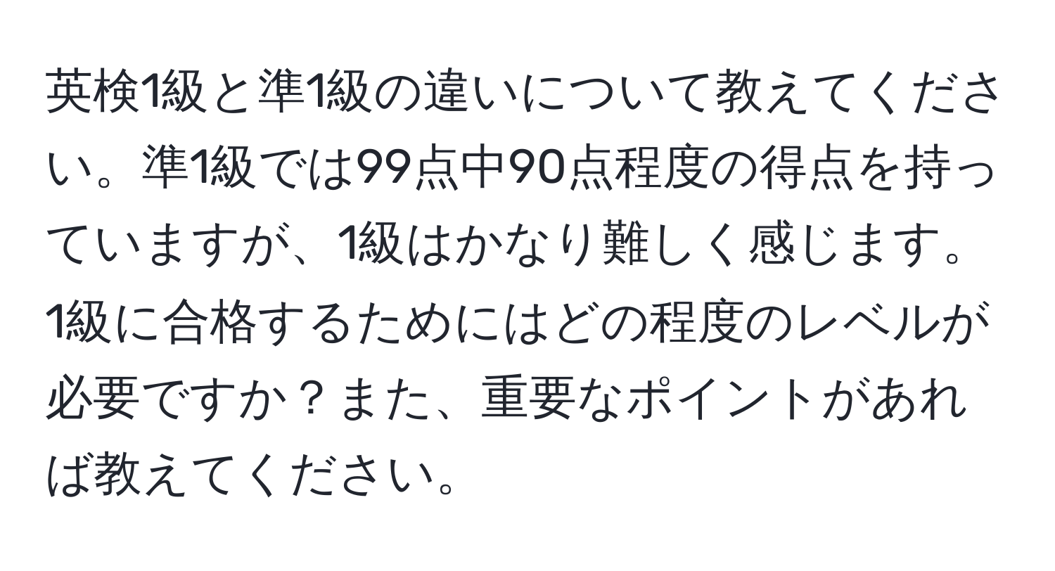 英検1級と準1級の違いについて教えてください。準1級では99点中90点程度の得点を持っていますが、1級はかなり難しく感じます。1級に合格するためにはどの程度のレベルが必要ですか？また、重要なポイントがあれば教えてください。