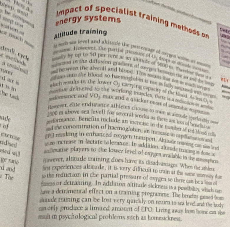 aleep , sen  b e  compãr energy systems
Here thị Impact of specialist training methods on
Allitude training
CWE
steptes cation or ce much mao A both sea level and altitude the percents
URD
~ 
no
A conjgen wón a comsós
mesame. However, the partial pressure of O_2 reça as atcade incnçises
cimílt, cycte iually by up to 50 per cent at an altitude of 5000 m. Therfow them is 
e method aduction in the diffusion gradient of oxygen between te air and the long 
füter
a treadmii and between the alvenll and blood. This means that not as mach syge
d air is
dilluses into the blood so moglobin is not as fully sutgrated with meygn 
is in
Ritina
which results in the lower O_2 carrying capacity of the blood. As less O_1
derefore délívere the working muscles, there is a reduction in seronse

the task performance and VO_2 max and a quicker onset of anaembic respuation
flowever, elite endurance athletes choose to train at alutude (preferably over
xide
2500 m above sea level) for several weeks as there are lots of benelts to
of
performance. Benefits include an increase in the number of red blood cells
sad the concentration of haemoglobin, an increase in capillarisation and
exercise
EPO resulting in enhanced oxygen transport. Altitude traning can also lead
cidised w an increase in lactate tolerance. In addition, altitude training i done to
ased will
sndimatise players to the lower level of oxygen available in the atmosphere.
ge ratio Hawever, altitude training does have its disadvantages. When the athlere
d and first experiences altitude, it is very difficult to train at the same intensity due
The n the reduction in the partial pressure of oxygen so there can be a loss of
fimess or detraining. In addition altitude sickness is a possibility, which can
have a detrimental effect on a training programme. The benefits gained from
aittude training can be lost very quickly on return to sea level and the body
ca only produce a limited amount of EPO. Living away from home can also
result in psychological problems such as homesickness.