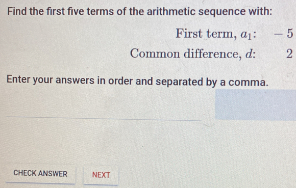 Find the first five terms of the arithmetic sequence with: 
First term, a_1 : -5
Common difference, d: 2
Enter your answers in order and separated by a comma. 
CHECK ANSWER NEXT