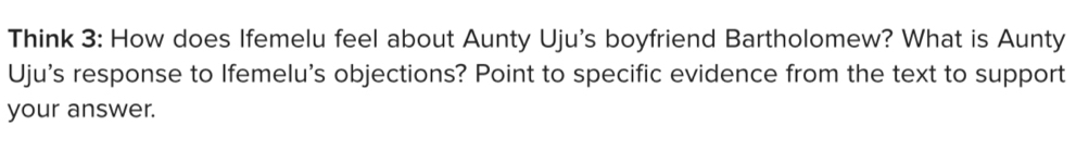 Think 3: How does Ifemelu feel about Aunty Uju's boyfriend Bartholomew? What is Aunty 
Uju's response to Ifemelu's objections? Point to specific evidence from the text to support 
your answer.