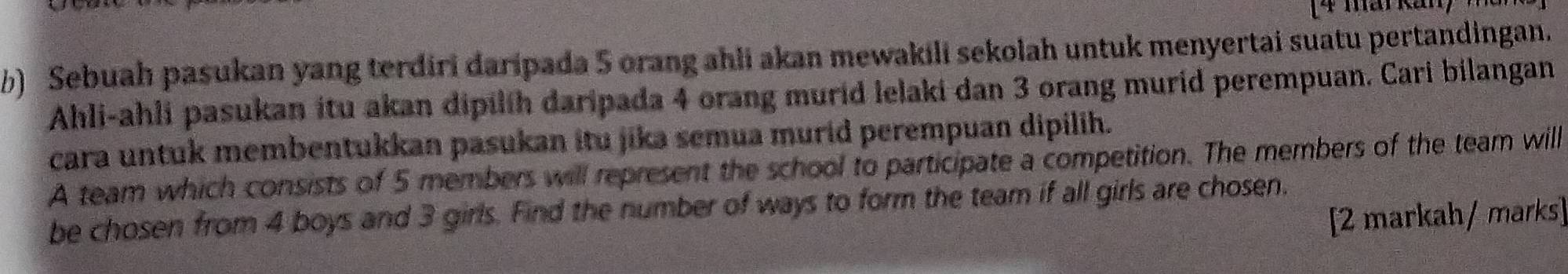 Sebuah pasukan yang terdiri daripada 5 orang ahli akan mewakili sekolah untuk menyertai suatu pertandingan. 
Ahli-ahli pasukan itu akan dipilih daripada 4 orang murid lelaki dan 3 orang murid perempuan. Cari bilangan 
cara untuk membentukkan pasukan itu jika semua murid perempuan dipilih. 
A team which consists of 5 members will represent the school to participate a competition. The members of the team will 
be chosen from 4 boys and 3 girls. Find the number of ways to form the team if all girls are chosen. 
[2 markah/ marks]