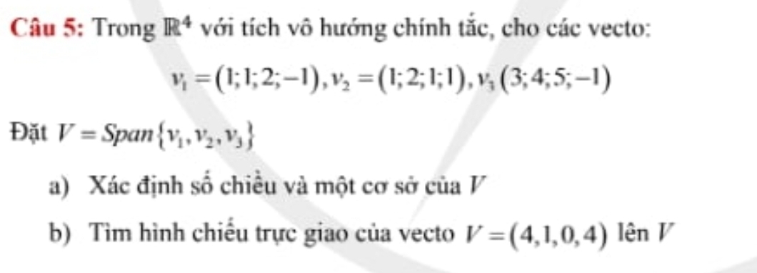 Trong R^4 với tích vô hướng chính tắc, cho các vecto:
v_1=(1;1;2;-1), v_2=(1;2;1;1), v_3(3;4;5;-1)
Đặt V= Span  v_1,v_2,v_3
a) Xác định số chiều và một cơ sở của V 
b) Tìm hình chiếu trực giao của vecto V=(4,1,0,4) lên V