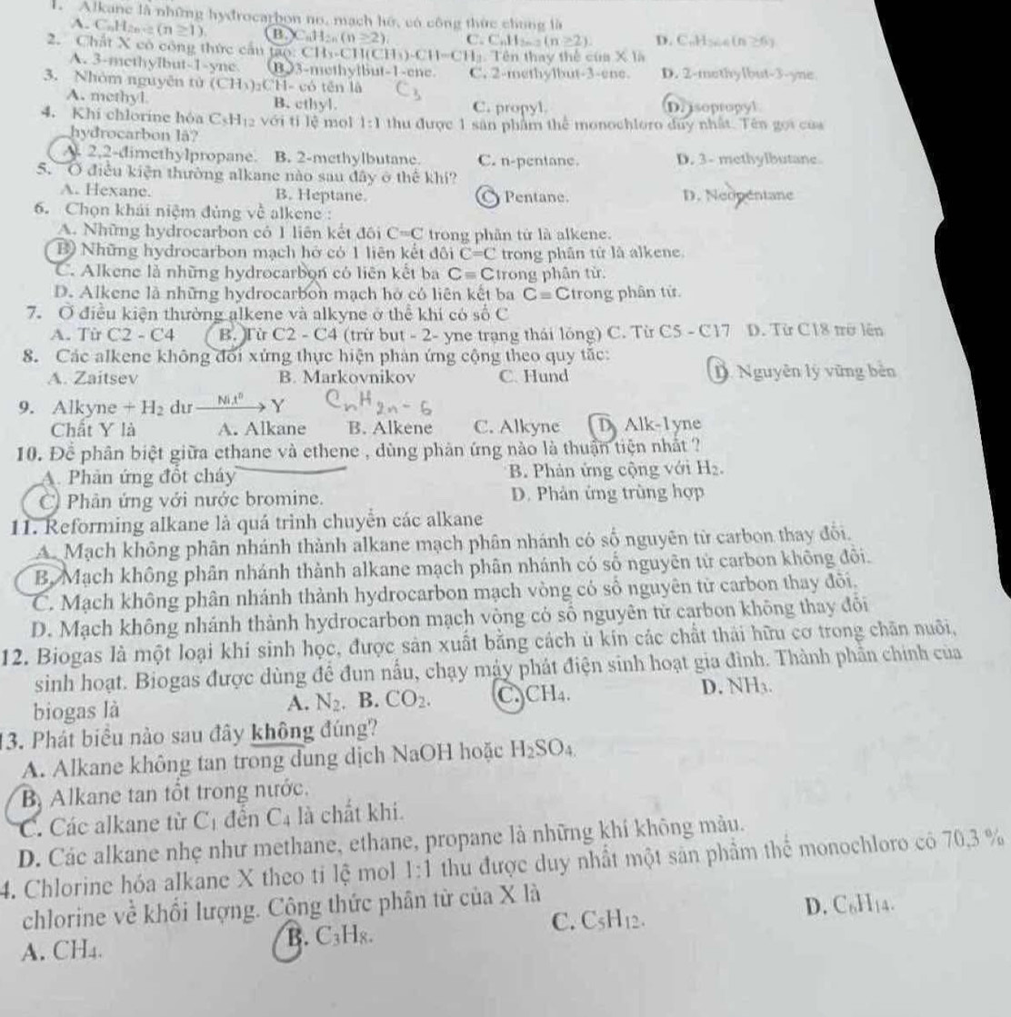 Alkane là những hydrocarbon no, mạch hó, có công thức chung là
A. C_nH_2n-2(n≥ 1) B _nC_nH_2n(n≥ 2) C. C_nH_2n-2(n≥ 2). D. C. H  in ≥ f_1
2. Chất X có công thức cầu tạo: CH_3-C 1 1 (CH_3)· CH=CH_3. Tên thay thế của X là
A. 3-methylbut-1-ync B)3-methytbut-1-ene.
3. Nhóm nguyên tử (CH_3)_2CH= :ó tēn là C. 2-methylbut-3-ene. D. 2-methylbut-3-yne
A. methyl B. cthyl. C. propyl. D. isopropyl
4. Khi chlorine hóa C_5H_12 với tí lè mol 1:1 thu được 1 sân phẩm thể monochloro duy nhất. Tên gọi của
hydrocarbon lã?
A. 2,2-dimethylpropane. B. 2-methylbutane. C. n-pentane. D. 3- methylbutane
5. O điều kiện thường alkane nào sau đây ở thể khi?
A. Hexane. B. Heptane. Pentane. D. Neopentane
a
6. Chọn khái niệm đủng về alkene :
A. Những hydrocarbon có 1 liên kết đôi C=C trong phân tử là alkene.
ộ Những hydrocarbon mạch hở có 1 liên kết đôi C=C trong phân tử là alkene.
C. Alkene là những hydrocarbon có liên kết ba Cequiv C trong phân từ.
D. Alkene là những hydrocarbon mạch hở có liên kết ba C= C trong phân tử
7. Ở điều kiện thường alkene và alkyne ở thể khi có số C
A. Từ C2-C4 B. Từ C2-C4 (trừ but - 2- yne trạng thái lồng) C. Từ C5 - C17 D. Từ C18 trở lên
8. Các alkene không đổi xứng thực hiện phản ứng cộng theo quy tắc:
A. Zaitsev B. Markovnikov C. Hund D. Nguyên lý vũng bản
9. Alkyne +H_2 dư _ Mi^n Y
Chất Y là A. Alkane B. Alkene C. Alkyne D Alk-1yne
10. Để phân biệt giữa ethane và ethene , dùng phân ứng nào là thuận tiện nhất ?
A. Phân ứng đổt cháy B. Phản ứng cộng với H_2.
C Phân ứng với nước bromine. D. Phản ứng trùng hợp
11. Reforming alkane là quá trinh chuyển các alkane
A. Mạch không phân nhánh thành alkane mạch phân nhánh có số nguyên từ carbon thay đổi.
B. Mạch không phân nhánh thành alkane mạch phân nhánh có số nguyên tử carbon không đôi.
C. Mạch không phân nhánh thành hydrocarbon mạch vòng có số nguyên tử carbon thay đôi,
D. Mạch không nhánh thành hydrocarbon mạch vòng có số nguyên tử carbon không thay đổi
12. Biogas là một loại khi sinh học, được sản xuất bằng cách ủ kín các chất thái hữu cơ trong chăn nuôi,
sinh hoạt. Biogas được dùng để đun nẫu, chạy máy phát điện sinh hoạt gia đình. Thành phần chính của
D. NH3.
A.
biogas là N_2 B. CO_2. C CH_4.
13. Phát biểu nào sau đây không đúng?
A. Alkane không tan trong dung dịch NaOH hoặc H_2SO_4.
B Alkane tan tổt trong nước.
C. Các alkane từ C_1 đên C_4 là chất khi.
D. Các alkane nhẹ như methane, ethane, propane là những khí không mảu.
4. Chlorine hóa alkane X theo ti lệ mol 1:1 thu được duy nhất một sân phẩm thể monochloro có 70,3 %
chlorine về khổi lượng. Cộng thức phân từ của X là
D. C₆H₁4.
C.
A. CH₄. B. C₃Hя. C_5H_12.