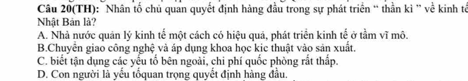 Câu 20(TH): Nhân tố chủ quan quyết định hàng đầu trong sự phát triển “ thần kì ” về kinh tế
Nhật Bản là?
A. Nhà nước quản lý kinh tế một cách có hiệu quả, phát triển kinh tế ở tầm vĩ mô.
B.Chuyển giao công nghệ và áp dụng khoa học kic thuật vào sản xuất.
C. biết tận dụng các yếu tố bên ngoài, chi phí quốc phòng rắt thấp.
D. Con người là yếu tốquan trọng quyết định hàng đầu.