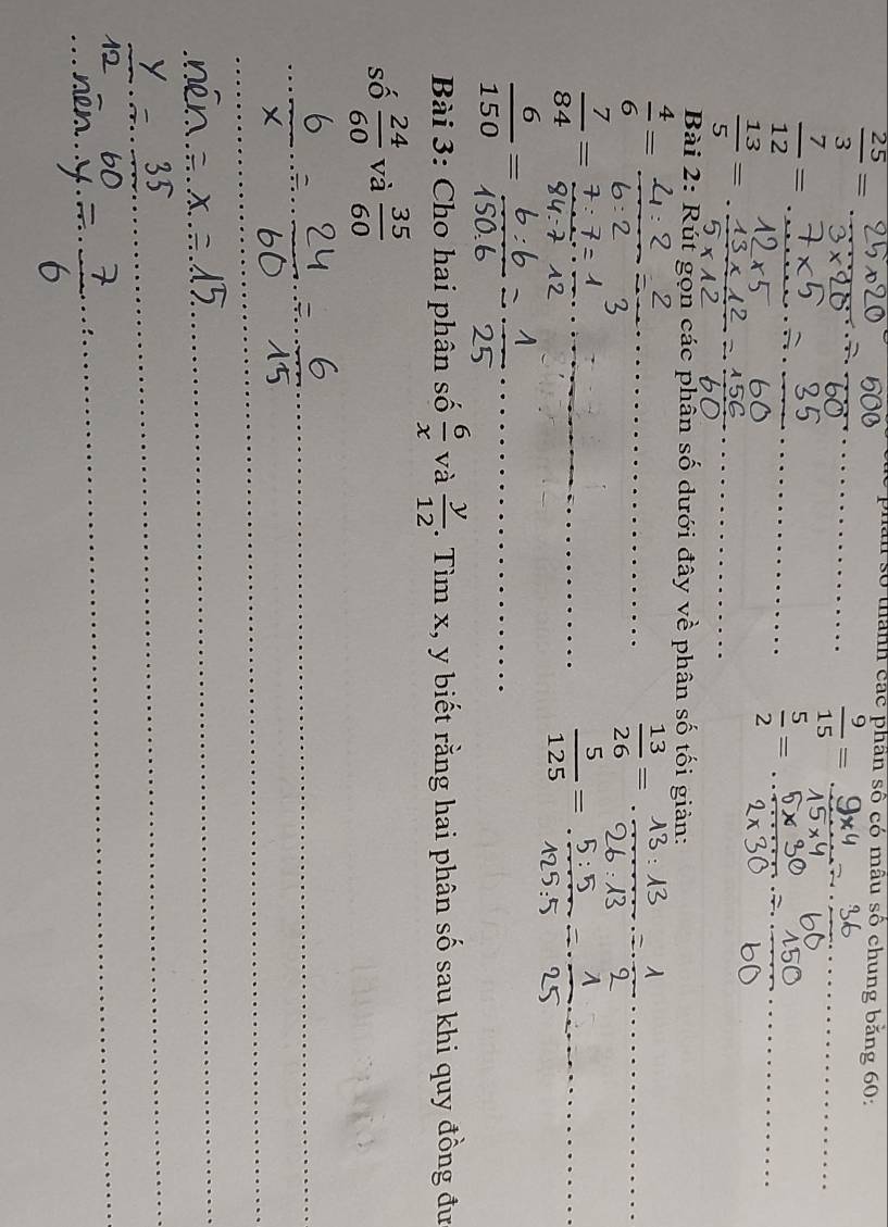  25/3 =
số thành các phần số có mâu số chung băng 60 : 
_  9/15 = _
 7/12 = __ 
_  5/2 =
 13/5 =
_ 
Bài 2: Rút gọn các phân số dưới đây về phân số tối giản:
 4/6 =
_ 
_  13/26 =
 7/84 =
_  5/125 = _
 6/150 =
_ 
Bài 3: Cho hai phân số  6/x  và  y/12 . Tìm x, y biết rằng hai phân số sau khi quy đồng đư 
số  24/60  và  35/60 
_ 
_ 
_ 
_ 
_