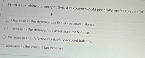 From a tax planning perspective, a taxpayer would generally prefer to see a(n) :
Decrease in the deferred tax liability account balance.
Increase in the deferred tax asset account balance.
Increase in the deferred tax liability account balance.
Increase in the current tax expense