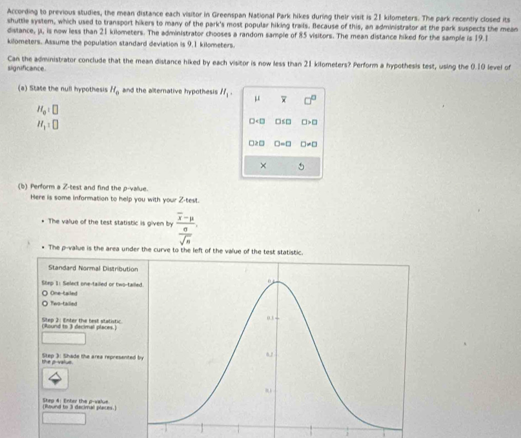 According to previous studies, the mean distance each visitor in Greenspan National Park hikes during their visit is 21 kilometers. The park recently closed its
shuttle system, which used to transport hikers to many of the park's most popular hiking trails. Because of this, an administrator at the park suspects the mean
distance, ji, is now less than 21 kilometers. The administrator chooses a random sample of 85 visitors. The mean distance hiked for the sample is 19.1
kilometers. Assume the population standard deviation is 9.1 kilometers.
Can the administrator conclude that the mean distance hiked by each visitor is now less than 21 kilometers? Perform a hypothesis test, using the 0.10 level of
significance.
(a) State the null hypothesis H_0 and the alternative hypothesis H_1. μ overline u □^(□)
H_0:□
H_1=□
□ □ ≤ □ □ >□
□ ≥ □ □ =□ □ != □
× 5
(b) Perform a Z -test and find the p -value.
Here is some information to help you with your Z -test.
The value of the test statistic is given by frac overline x-mu  sigma /sqrt(n) , 
The p -value is the area under the curve to the left of the value of the test statistic.
Standard Normal Distribution
Step 1 : Select one-tailed or two-tail
One-tailed
Two-talled
Step 2 : Enter the test statistic.
(Round to 3 decimal places.)
Step ): Shade the area represented
the p -valus.
Step 4 : Enter the p -value
(Round to 3 decimal pleces.)