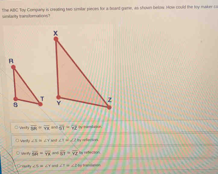 The ABC Toy Company is creating two similar pieces for a board game, as shown below. How could the toy maker co
similarity transformations?
Verity overline SR=overline YX and overline ST≌ overline YZ by translation.
Verity ∠ S≌ ∠ Y and ∠ T≌ ∠ Z by reflection
Verity overline SR≌ overline YX and overline ST=overline YZ by reflection.
Verify ∠ S≌ ∠ Y and ∠ T=∠ 2 by translation.