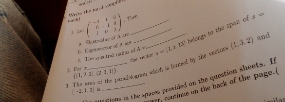 scalars 
t Write the most simpline 
each) beginpmatrix -3&1&0 0&-1&0 1&0&2endpmatrix. Then
s=
2. Let 
c. The spectral radius of A= u=(1,x,13) belongs to the span of 
b. Eigenvector of A are a. Eigenvalue of A are 
the vector 
3. The area of the parallelogram which is formed by the vector (1,3,2) and 
2. For æ  (1,2,3),(2,3,1). 
ovestions in the spaces provided on the question sheets. It 
er, continue on the back of the page.(
(-2,1,3) is