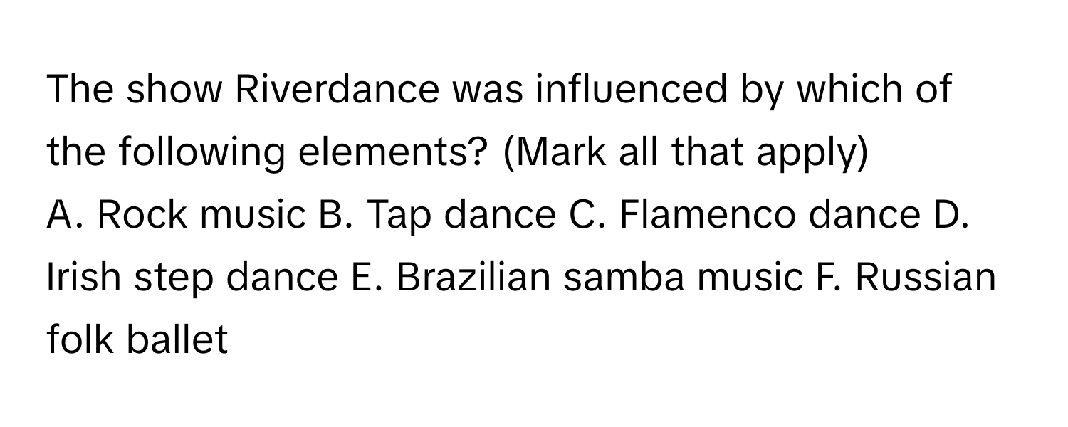 The show Riverdance was influenced by which of the following elements? (Mark all that apply)

A. Rock music B. Tap dance C. Flamenco dance D. Irish step dance E. Brazilian samba music F. Russian folk ballet