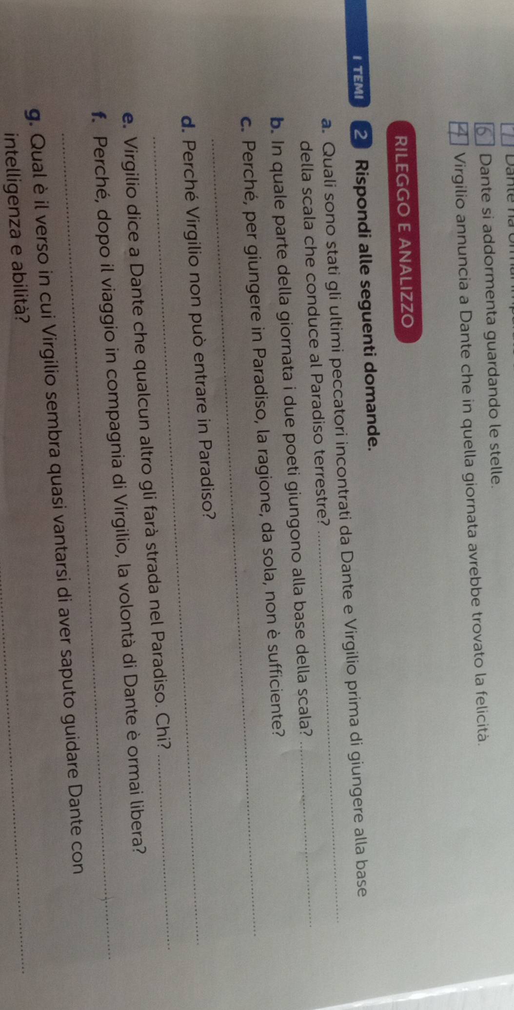 Dante si addormenta guardando le stelle. 
* Virgilio annuncia a Dante che in quella giornata avrebbe trovato la felicità. 
RILEGGO E ANALIZZO 
I TEMI 2 Rispondi alle seguenti domande. 
_ 
a. Quali sono stati gli ultimi peccatori incontrati da Dante e Virgilio prima di giungere alla base 
della scala che conduce al Paradiso terrestre? 
b. In quale parte della giornata i due poeti giungono alla base della scala? 
c. Perché, per giungere in Paradiso, la ragione, da sola, non è sufficiente? 
d. Perché Virgilio non può entrare in Paradiso? 
_ 
_ 
e. Virgilio dice a Dante che qualcun altro gli farà strada nel Paradiso. Chi? 
f. Perché, dopo il viaggio in compagnia di Virgilio, la volontà di Dante è ormai libera? 
g. Qual è il verso in cui Virgilio sembra quasi vantarsi di aver saputo guidare Dante con 
intelligenza e abilità? 
_
