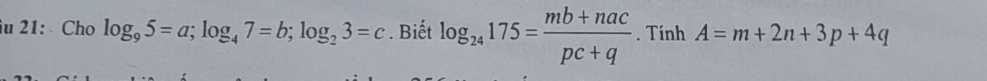 21: Cho log _95=a; log _47=b; log _23=c. Biết log _24175= (mb+nac)/pc+q . Tính A=m+2n+3p+4q