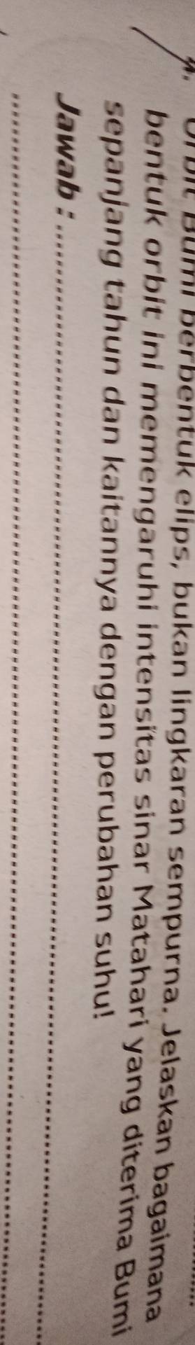 mı berbentuk elips, bukan lingkaran sempurna. Jelaskan bagaimana 
bentuk orbit ini memengaruhi intensitas sinar Matahari yang diterima Bumi 
sepanjang tahun dan kaitannya dengan perubahan suhu! 
Jawab :_ 
_