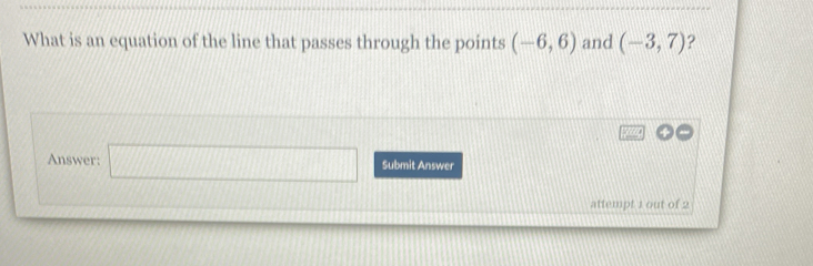 What is an equation of the line that passes through the points (-6,6) and (-3,7) ? 
Answer: □ Submit Answer 
attempt 1 out of 2