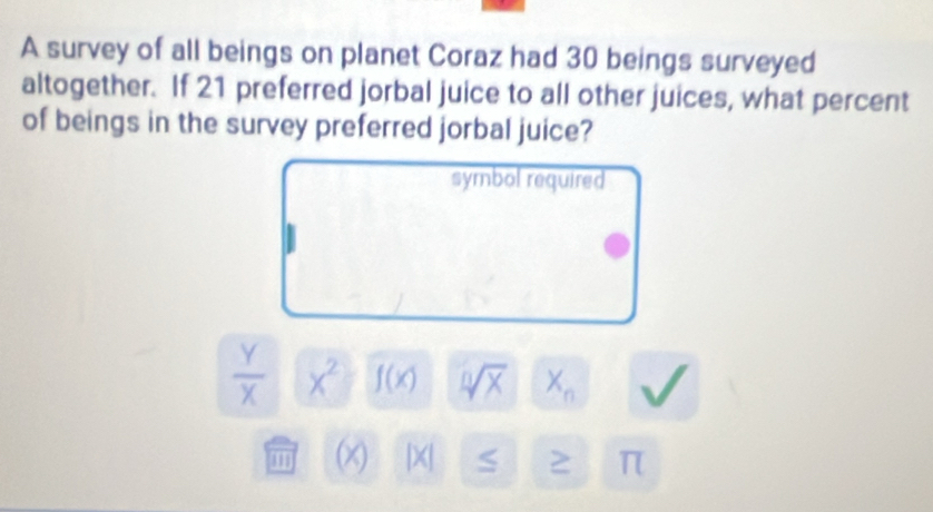 A survey of all beings on planet Coraz had 30 beings surveyed 
altogether. If 21 preferred jorbal juice to all other juices, what percent 
of beings in the survey preferred jorbal juice? 
symbol required
 Y/X  x^2 f(x) sqrt[n](x) X_n
'' 1 (x) |X| S 2 π