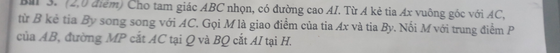 Bal 3. (2,0 điểm) Cho tam giác ABC nhọn, có đường cao AI. Từ A kẻ tia Ax vuông góc với AC, 
từ B kẻ tia By song song với AC. Gọi M là giao điểm của tia Ax và tia By. Nối M với trung điểm P
của AB, đường MP cắt AC tại Q và BQ cắt AI tại H.