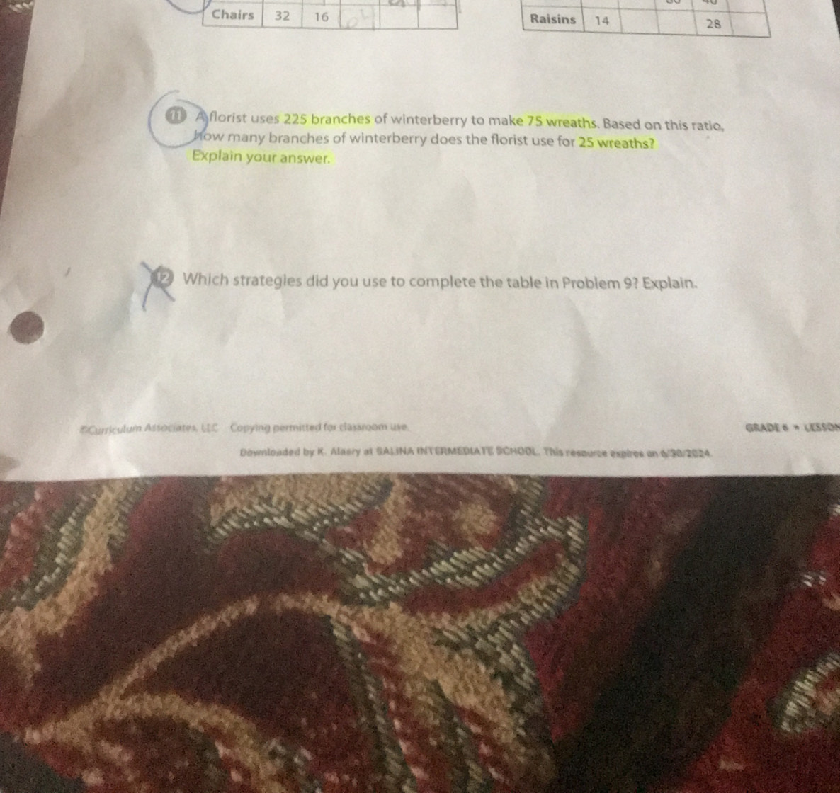 Chairs 32 16 
A florist uses 225 branches of winterberry to make 75 wreaths. Based on this ratio, 
how many branches of winterberry does the florist use for 25 wreaths? 
Explain your answer. 
Which strategies did you use to complete the table in Problem 9? Explain. 
#Curriculum Associates. LC Copying permitted for classroom use. GraDE « « LESSO» 
Downloaded by K. Alasry at SALINA INTERMEDIATE SCHOOL. This respurce expires on 6/90/2024.
