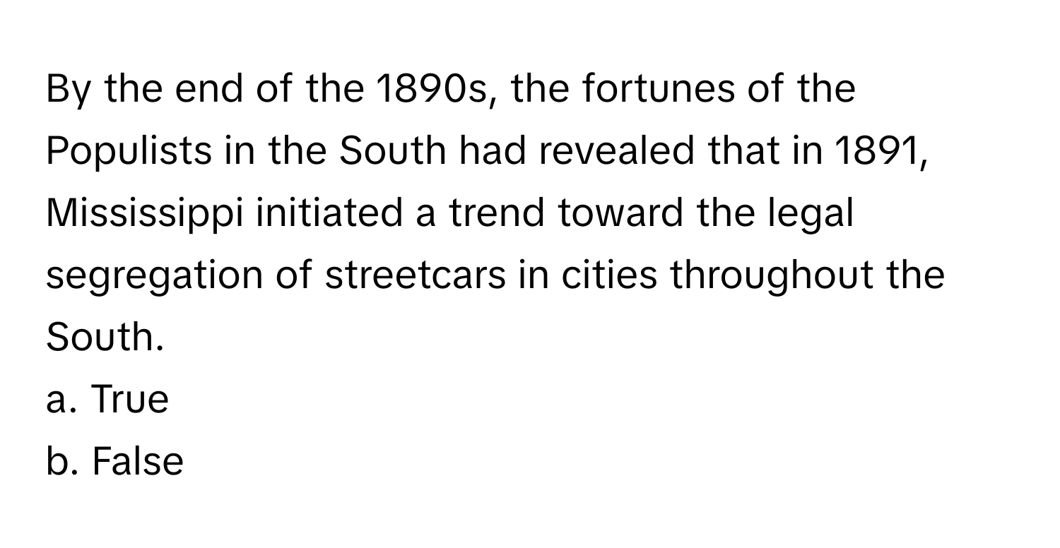 By the end of the 1890s, the fortunes of the Populists in the South had revealed that in 1891, Mississippi initiated a trend toward the legal segregation of streetcars in cities throughout the South. 

a. True 
b. False