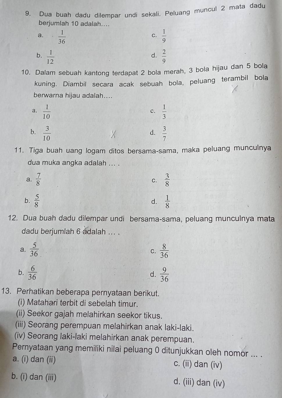 Dua buah dadu dilempar undi sekali. Peluang muncul 2 mata dadu
berjumlah 10 adalah....
a.  1/36   1/9 
C.
d.
b.  1/12   2/9 
10. Dalam sebuah kantong terdapat 2 bola merah, 3 bola hijau dan 5 bola
kuning. Diambil secara acak sebuah bola, peluang terambil bola
berwarna hijau adalah....
a.  1/10   1/3 
c.
b.  3/10   3/7 
d.
11. Tiga buah uang logam ditos bersama-sama, maka peluang munculnya
dua muka angka adalah ... .
a.  7/8  C.  3/8 
b.  5/8   1/8 
d.
12. Dua buah dadu dilempar undi bersama-sama, peluang munculnya mata
dadu berjumlah 6 adalah ... .
a.  5/36   8/36 
C.
b.  6/36   9/36 
d.
13. Perhatikan beberapa pernyataan berikut.
(i) Matahari terbit di sebelah timur.
(ii) Seekor gajah melahirkan seekor tikus.
(iii) Seorang perempuan melahirkan anak laki-laki.
(iv) Seorang laki-laki melahirkan anak perempuan.
Pernyataan yang memiliki nilai peluang 0 ditunjukkan oleh nomor ... .
a. (i) dan (ii) c. (ii) dan (iv)
b. (i) dan (iii) d. (iii) dan (iv)