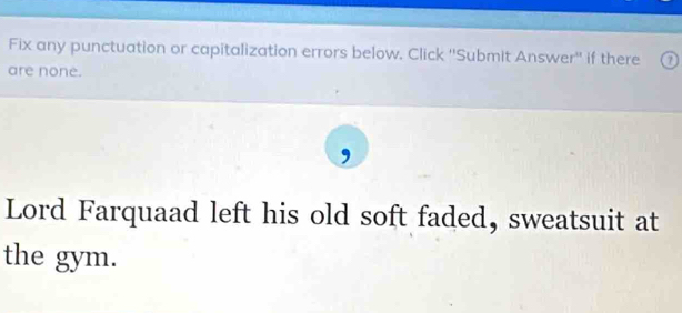 Fix any punctuation or capitalization errors below. Click ''Submit Answer'' if there ⑦ 
are none. 
Lord Farquaad left his old soft faded, sweatsuit at 
the gym.